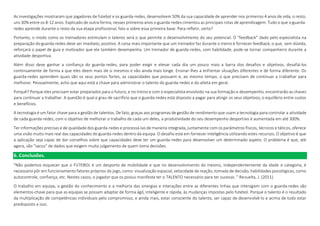 As investigações mostraram que jogadores de futebol e os guarda-redes, desenvolvem 50% da sua capacidade de aprender nos primeiros 4 anos de vida, o resto,
uns 30% entre os 8-12 anos. Explicado de outra forma, nesses primeiros anos o guarda-redes cimentou as principais rotas de aprendizagem. Tudo o que o guarda-
redes aprende durante o resto da sua etapa profissional, falo-a sobre essa primeira base. Para refletir, certo?
Portanto, o modo como os treinadores estimulam o talento será o que permite o desenvolvimento do seu potencial. O "feedback" dado pelo especialista na
preparação do guarda-redes deve ser imediato, positivo. A coisa mais importante que um treinador faz durante o treino é fornecer feedback, o que, sem dúvida,
reforçará o papel de guia e motivador que ele também desempenha. Um treinador de guarda-redes, com habilidade, pode-se tornar companheiro durante a
atividade desportiva.
Além disso deve ganhar a confiança do guarda-redes, para poder exigir e elevar cada dia um pouco mais a barra dos desafios e objetivos, desafiá-los
continuamente de forma a que eles deem mais de si mesmos e vão ainda mais longe. Ensinar-lhes a enfrentar situações diferentes e de forma diferente. Os
guarda-redes aprendem quais são os seus pontos fortes, as capacidades que possuem e, ao mesmo tempo, o que precisam de continuar a trabalhar para
melhorar. Pessoalmente, acho que aqui está a chave para administrar o talento do guarda-redes e do atleta em geral.
Porquê? Porque eles precisam estar preparados para o futuro, e no treino e com o especialista envolvido na sua formação e desempenho, encontrarão as chaves
para continuar a trabalhar. A questão é qual o grau de sacrifício que o guarda-redes está disposto a pagar para atingir os seus objetivos; o equilíbrio entre custos
e benefícios.
A tecnologia é um fator chave para a gestão de talentos. De fato, graças aos programas de gestão de rendimento que usam a tecnologia para controlar a atividade
de cada guarda-redes, com o objetivo de melhorar o trabalho de cada um deles, a produtividade do seu desempenho desportivo é aumentada em até 300%.
Ter informações precisas e de qualidade dos guarda-redes e processá-las de maneira integrada, juntamente com os parâmetros físicos, técnicos e táticos, oferece
uma visão muito mais real das capacidades do guarda-redes dentro da equipa. O desafio está em fornecer inteligência utilizando estes recursos. O objetivo é que
a aplicação seja capaz de dar conselhos sobre que capacidades deve ter um guarda-redes para desenvolver um determinado aspeto. O problema é que, até
agora, são “sacos” de dados que exigem muito julgamento de quem toma decisões.
6. Conclusões.
"Não podemos esquecer que o FUTEBOL é um desporto de mobilidade e que no desenvolvimento do mesmo, independentemente da idade e categoria, é
necessário pôr em funcionamento fatores próprios do jogo, como: visualização espacial, velocidade de reação, tomada de decisão, habilidades psicológicas, como
autocontrole, confiança, etc. Nestes casos, o jogador que os possui manifesta ter o TALENTO necessário para ter sucesso. " Revuelta, J. (2011).
O trabalho em equipa, a gestão do conhecimento e a melhoria das sinergias e interações entre as diferentes linhas que interagem com o guarda-redes são
elementos-chave para que as equipas se possam adaptar de forma ágil, inteligente e rápida, às mudanças impostas pelo futebol. Porque o talento é o resultado
da multiplicação de competências individuais pelo compromisso, e ainda mais, estar consciente do talento, ser capaz de desenvolvê-lo e acima de tudo estar
predisposto a isso.
 