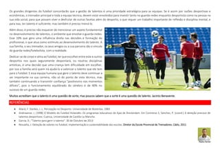 Os grandes dirigentes do futebol concordarão que a gestão de talentos é uma prioridade estratégica para as equipas. Se é assim por razões desportivas e
econômicas, o treinador principal e toda a equipa técnica, devem estar envolvidos para investir tanto no guarda-redes enquanto desportista como na pessoa na
sua vida social, para que possam viver e desfrutar de outras facetas além do desporto, o que requer um trabalho importante de reflexão e disciplina mental, e
para isso, ter talento é suficiente, mas também é preciso treiná-lo.
Além disso, é preciso não esquecer de mencionar um aspeto fundamental
no desenvolvimento de talentos, o ambiente que envolve o guarda-redes.
Esse 10% que gera uma influência direta nas decisões e formação do
profissional, o que atua como estímulo ao desenvolvimento do talento. A
sua família, o seu treinador, os seus amigos ou a sua parceira são o vínculo
do guarda-redes/futebolista, com a realidade.
Dedicar-se de corpo e alma ao futebol, ter que escolher entre este e outros
desportos nos quais seguramente despontará, ou noutras disciplinas
artísticas, é uma decisão que uma criança tem dificuldade em escolher,
por isso a família será quem irá ajudá-lo a valorizar o talento que ele tem
para o futebol. E essa equipa humana que gere o talento deve continuar a
ser importante na sua carreira, não só do ponto de vista técnico, mas
também continuando a transmitir confiança "positivismo nos momentos
difíceis", pois o funcionamento equilibrado do cérebro é de 90% no
sucesso de um guarda-redes.
Muitos acreditam que o talento é uma questão de sorte, mas poucos sabem que a sorte é uma questão de talento. Jacinto Benavente.
REFERÊNCIAS
 Allard, F. Starkes, J. L. Percepção no Desporto: Universidade de Waterloo. 1983
 Andriaanse, J. (1998) O Modelo do Futebol Holandês: Os programas educativos do Ajax de Ámsterdam. Em Contreras S, Sánchez, P. (coord.) A deteção precoce de
talentos desportivos. Cuenca, Universidade de Castilla-La Mancha.
 García, X.; "Talento para gerir o talento". 30 de Outubro de 2013
 Revuelta, J. Deteção de valores no futebol, implementação e sustentabilidade das escolas. Diretor da Escola Provincial de Treinadores. Cádiz, 2011
Pedro Ferrer
 