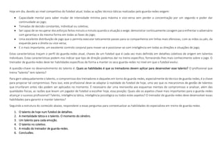 Hoje em dia, devido ao nível competitivo do futebol atual, todas as ações técnico-táticas realizadas pelo guarda-redes exigem:
 Capacidade mental para saber mudar de intensidade mínima para máxima e vice-versa sem perder a concentração por um segundo e poder dar
continuidade ao jogo;
 Tomadas de decisão constantes, individual ou coletiva;
 Ser capaz de se recuperar dos esforços feitos minuto a minuto quando a situação o exige; demonstrar continuamente coragem para enfrentar o adversário
com garantias e da mesma forma em todas as fases do jogo;
 Uma excelente distribuição de jogo que o permita executar taticamente passes para os companheiros em linhas mais ofensivas, com as mãos ou pés, da
esquerda para a direita ou vice-versa;
 E o mais importante, um excelente controlo corporal para mover-se e posicionar-se com inteligência em todas as direções e situações de jogo;
Estas características traçam o perfil do guarda-redes atual, chaves de um futebol que é cada vez mais definido em detalhes coletivos de origem em talentos
individuais. Estas características podem-nos indicar que tipo de direção podemos dar no treino específico, fornecendo-lhes mais conhecimento sobre o jogo. O
treinador de guarda-redes deve ter habilidades específicas de forma a manter os seus guarda-redes no nível em que o futebol evolui.
A questão-chave no desenvolvimento do talento é: Quais as habilidades é que os treinadores devem aplicar para desenvolver esse talento? O profissional que
treina "talento" tem talento?
Para gerir adequadamente o talento, o compromisso dos treinadores e daqueles em torno do guarda-redes, especialmente do técnico de guarda-redes, é a chave
para propiciar tal compromisso. Para isso, este profissional deve-se adaptar à realidade do futebol de hoje, uma vez que os mecanismos de gestão de talentos
que triunfaram antes não podem ser aplicados no momento. É necessário dar uma reviravolta aos esquemas mentais do compromisso e analisar, além das
qualidades físicas, as razões que levam um jogador de futebol a escolher hoje, essa posição. Quais são os aspetos chave mais importantes para o guarda-redes
alcançar o sucesso profissional? Talento, inteligência tática, inteligência psicológica ou todos estes aspetos? O treinador de guarda-redes deve desenvolver essas
habilidades para garantir e manter talentos?
Seguindo a estrutura do conteúdo abaixo, responderei a essas perguntas para contextualizar as habilidades do especialista em treino de guarda-redes.
1. O talento de hoje num futebol de detalhes.
2. A mentalidade tática e o talento. O momento do cérebro.
3. Um talento para cada emoção.
4. O talento no coletivo.
5. A missão do treinador de guarda-redes.
6. Conclusões.
 