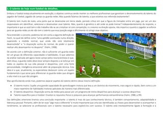 1. O talento de hoje num futebol de detalhes.
Embora o futebol esteja atualmente em evolução, o objetivo continua sendo manter os melhores profissionais que garantam o desenvolvimento do talento do
jogador de futebol, jogador de campo ou guarda-redes. Mas quando falamos de talento, a que estamos nos referindo exatamente?
O talento tem muito de inato, uma parte que se desenvolve em tenra idade, período crítico em que a figura do treinador entra em jogo, por ser um dos
responsáveis em identificar, selecionar e desenvolver esse talento. Mas, quanto é genético e até onde se pode treinar? Independentemente da resposta, o
importante é que se você tem e não trabalha não se vai cristalizar só com competição, e o mesmo na direção oposta, não importa o quanto o jogador se esforce
para ser guarda-redes se ele não tem o talento que essa posição exige e dificilmente irá atingir esse objetivo.
Para entender o conceito, podemos ter em conta a seguinte definição de
Hanh, na qual ele define como “uma aptidão acentuada numa direção,
superando a medida normal, que ainda não está totalmente
desenvolvida” e “a disposição acima do normal, de poder e querer
realizar alto desempenho no desporto”. (Hahn, 1998).
De acordo com a definição anterior, não é suficiente um guarda-redes
ter um grupo de diferentes capacidades e habilidades. O que sabemos
da análise realizada até agora neste campo pelos neurocientistas é que,
além disso, o guarda-redes deve estar sempre disposto a se esforçar em
todos os aspetos da sua vida pessoal e desportiva, com uma forte
personalidade, inteligência emocional além de preparação técnica. Esta
ideia é a que, atualmente, os especialistas destacam como um aspeto
fundamental e que serve para diferenciar os guarda-redes que atingem
o alto nível e os que não atingem.
Mas aprofundando ainda mais, podemos separar aspetos do talento dentro dessa mesma definição:
 O talento motriz: Supõe uma grande capacidade de aprendizagem motora que leva a um domínio do movimento, mais seguro e rápido, bem como a um
maior repertório de habilidades motoras aplicáveis de maneira mais diferenciada.
 O talento desportivo: Disposição acima da média para passar por um programa de treino desportivo para alcançar o sucesso desportivo.
 Talento específico para o futebol: Envolve os requisitos físicos e psíquicos para alcançar performances extraordinárias (Hahn, 1988, p.99).
Das definições anteriores tiramos uma conclusão importante: o talento é mais do que conhecimento técnico, é também comportamento, adaptabilidade e
liderança pessoal. Portanto, além de ter esse "algo mais e diferente" é muito importante que uma vez identificadas as chaves para desenvolver e acompanhar o
rendimento, se selecione os profissionais com o talento necessário para explorá-los com sucesso. O talento está inevitavelmente ligado à formação e à
 
