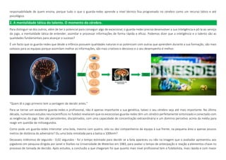 responsabilidade de quem ensina, porque tudo o que o guarda-redes aprende a nível técnico fica programado no cérebro como um recurso tático e até
psicológico.
2. A mentalidade tática do talento. O momento do cérebro.
Para distinguir-se dos outros, além de ter o potencial para conseguir algo de excecional, o guarda-redes precisa desenvolver a sua inteligência e pô-la ao serviço
do jogo, a mentalidade tática de entender, assimilar e processar informações de forma rápida e eficaz. Podemos dizer que a inteligência e o talento são as
qualidades fundamentais para alcançar o sucesso?
É um facto que os guarda-redes que desde a infância possuem qualidades naturais e as potenciam com outras que aprendem durante a sua formação, são mais
valiosos para as equipas porque assimilam melhor as informações, são mais criativos e decisivos e o seu desempenho é melhor.
“Quem lê o jogo primeiro tem a vantagem de decidir antes.”
Para se tornar um excelente guarda-redes e profissional, não é apenas importante a sua genética, talvez o seu cérebro seja até mais importante. Na última
década, numerosos estudos neurocientíficos no futebol revelaram que os excecionais guarda-redes têm um cérebro perfeitamente sintonizado e conectado com
as exigências do jogo. Eles são persistentes, disciplinados, com uma capacidade de concentração extraordinária e um domínio percetivo acima da média para
reagir em questão de milissegundos.
Como pode um guarda-redes intercetar uma bola, mesmo com quatro, oito ou dez companheiros de equipa à sua frente, na pequena área a apenas poucos
metros de distância do adversário? Ou uma bola rematada para a baliza a 100kmh?
Dezasseis milésimos de segundo - 0,02 segundos - foi o tempo estimado para decidir se a bola apareceu ou não na imagem que o avaliador apresentou aos
jogadores em pesquisa dirigida por Janet e Starkes na Universidade de Waterloo em 1983, para avaliar o tempo de antecipação e reação a elementos-chave no
processo de tomada de decisão. Após estudos, a conclusão a que chegaram foi que quanto mais nível profissional tem o futebolista, mais rápida e com maior
 