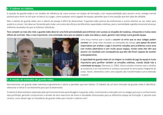 4. O talento no coletivo.
A posição do guarda-redes é um modelo de referência de como ensinar em etapas de formação, a ter responsabilidade para assumir erros, energia mental
positiva para sentir-se útil quer no banco ou a jogar, como qualquer outro jogador da equipa, aprender que é uma posição que tem data de validade.
Mas o talento do guarda-redes sem o talento da equipa é difícil de desenvolver. O guarda-redes precisa de profissionais e outros talentos ao seu redor para
ajudá-lo a crescer. Isto deve ser fornecido pelo clube, uma soma de esforços de diferentes capacidades coletivas, para a mentalidade e gestão emocional alcançar
melhores resultados do que os esforços individuais.
Para competir ao mais alto nível, o guarda-redes deve ter uma forte personalidade para enfrentar com sucesso as situações de mudança, stressantes e muitas vezes
difíceis de controlar. Mas o mais importante, uma orientação clara para se adaptar a cada uma delas e, assim, garantir mais tempo numa grande equipa.
Uma força mental que o ajuda a assumir os erros que os seus colegas podem
cometer em zonas mais recuadas ou avançadas do campo, pois apesar de serem
responsáveis por analisar o jogo e encontrar soluções para problemas numa zona
com muitos adversários e com muito pouco espaço, muitas vezes eles têm que
assumir um resultado com consequências que eles não foram capazes de resolver
antecipadamente.
A capacidade do guarda-redes em se integrar no modelo de jogo da equipa é muito
importante para partilhar também as emoções coletivas, criando desde trás a
criatividade da equipa. (Damasio, A. 2002). Vários estudos mostram que o cérebro
se acostuma a um instrumento e começa a processá-lo como parte integrante do
corpo. Assim, elementos como uma raquete são transformados numa extensão
corporal.
5. A missão do treinador de guarda-redes.
Normalmente, um guarda-redes talentoso é geralmente o último a perceber que tem talento. O trabalho de um bom treinador de guarda-redes é identificar,
selecionar e treiná-lo corretamente para que se desenvolva.
O talento é desenvolvido e explorado pelo aprimoramento das aprendizagens no guarda-redes, incentivando a interação com os colegas para que o conhecimento
seja partilhado, gerando compromisso e através de bons exercícios de treino e atividades direcionadas para as diferentes etapas de formação. E perante este
cenário, como devem agir os treinadores de guarda-redes para manter o talento vivo?
 