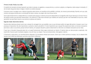 Primeira missão: Muda a tua visão.
A trabalho do treinador principal é garantir que todos na equipa, os jogadores, a equipa técnica, os sócios e adeptos, os dirigentes, todos estejam motivados. O
do treinador de guarda-redes é integrar o talento no coletivo (equipa).
A primeira coisa é conseguir que o talento do guarda-redes alcance um equilíbrio entre aptidões e atitudes, de maneira personalizada, fazendo com que cada
membro da equipa entenda que a contribuição de todos é valiosa, mas alguns são mais do que outros.
Outra ação fundamental é a independência e o respeito pelos espaços. O talento precisa de independência e autogestão. Não requer liderança e controle. Precisa
de espaços amplos que permitam desenvolver o seu potencial. O líder deve entender que trabalha com pessoas que têm mais habilidades do que ele, e deve
aproveitar isso para fazer crescer a sua carreira e a pessoa com talento.
Segunda missão: Desenvolver talentos.
Guarda-redes talentosos devem sentir que a equipa tira vantagem das suas aptidões, que as suas principais ações nos jogos dão pontos à equipa e que a sua
presença é importante. Eles são importantes e, portanto, devem percebê-lo. É muito importante que a equipa lhe proporcione todos os recursos necessários
para levar a cabo a sua carreira, porque nenhum talento, em qualquer disciplina, pode-se desenvolver se não tiver as condições necessárias ao seu redor.
É aqui que o treinador de guarda-redes tem um papel fundamental. Deve exigir rendimento ao talento. O talento deve ser demonstrado e explorado, não
espremido. É preciso pedir resultados tangíveis, mas sem levar ao colapso. Trata-se de desenvolver, não esgotar o talento.
E finalmente, neste ponto, um reconhecimento adequado. Os treinadores sempre que vencem, dizem que o mérito pertence à equipa, mas os adeptos dão
sempre mais crédito aos talentosos, que são os que fazem a diferença.
 