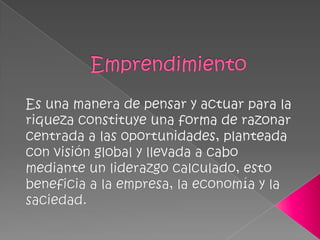Emprendimiento Es una manera de pensar y actuar para la riqueza constituye una forma de razonar centrada a las oportunidades, planteada con visión global y llevada a cabo mediante un liderazgo calculado, esto beneficia a la empresa, la economía y la saciedad.