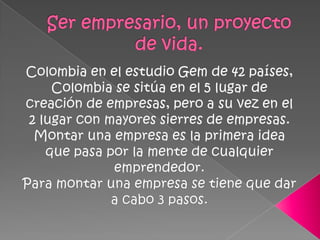 Ser empresario, un proyecto de vida.Colombia en el estudio Gem de 42 países, Colombia se sitúa en el 5 lugar de creación de empresas, pero a su vez en el 2 lugar con mayores sierres de empresas.Montar una empresa es la primera idea que pasa por la mente de cualquier emprendedor.Para montar una empresa se tiene que dar a cabo 3 pasos.