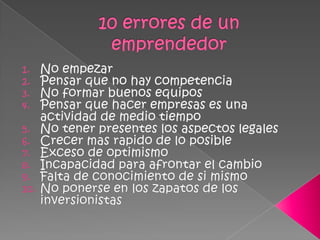 10 errores de un emprendedorNo empezarPensar que no hay competenciaNo formar buenos equiposPensar que hacer empresas es una actividad de medio tiempoNo tener presentes los aspectos legalesCrecer mas rapido de lo posibleExceso de optimismoIncapacidad para afrontar el cambioFalta de conocimiento de si mismoNo ponerse en los zapatos de los inversionistas
