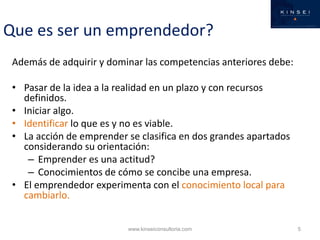 Que es ser un emprendedor?
 Además de adquirir y dominar las competencias anteriores debe:

 • Pasar de la idea a la realidad en un plazo y con recursos
   definidos.
 • Iniciar algo.
 • Identificar lo que es y no es viable.
 • La acción de emprender se clasifica en dos grandes apartados
   considerando su orientación:
    – Emprender es una actitud?
    – Conocimientos de cómo se concibe una empresa.
 • El emprendedor experimenta con el conocimiento local para
   cambiarlo.


                          www.kinseiconsultoria.com               5
 