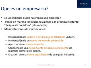 Que es un empresario?
• Es únicamente quien ha creado una empresa?
• Poner en marcha innovaciones ajenas a la practica existente
  “Respuesta creadora” (Shumpeter).
• Manifestaciones de innovaciones:

   – Introducción de un bien o de una nueva calidad de un bien.
   – Introducción de un nuevo método de producción.
   – Apertura de un nuevo mercado.
   – Conquista de una nueva fuente de aprovisionamiento de
     materias primas o de bienes.
   – Creación de una nueva organización de cualquier industria.


                             www.kinseiconsultoria.com            6
 