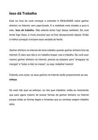 Isso dá Trabalho

Está na hora de você começar a entender A REALIDADE sobre ganhar

dinheiro na Internet, sem papo-furado. E a realidade mais simples e pura é

esta: Isso dá trabalho . Não adianta tentar fugir dessa realidade. Se você

tentar fugir disso, é muito provável que vá ficar decepcionado depois. Então

é melhor começar a encarar essa verdade de frente.



Ganhar dinheiro na Internet dá tanto trabalho quando ganhar dinheiro fora da
Internet. É claro que não é um trabalho braçal, mas é trabalho. Se você quer

mesmo ganhar dinheiro na Internet, precisa se preparar para "arregaçar as

mangas" e "botar a mão na massa", ou seja, trabalhar mesmo!



Entenda uma coisa: os seus ganhos na Internet serão proporcionais ao seu

esfoço.



Se você não quer se esforçar, se não quer trabalhar, então eu recomendo

que pare agora mesmo de buscar formas de ganhar dinheiro na Internet

porque todas as formas legais e honestas que eu conheço exigem trabalho

sério.
 