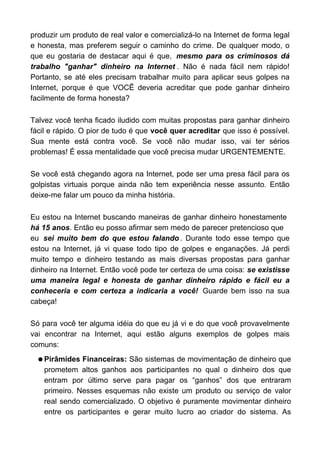 produzir um produto de real valor e comercializá-lo na Internet de forma legal
e honesta, mas preferem seguir o caminho do crime. De qualquer modo, o
que eu gostaria de destacar aqui é que, mesmo para os criminosos dá
trabalho "ganhar" dinheiro na Internet . Não é nada fácil nem rápido!
Portanto, se até eles precisam trabalhar muito para aplicar seus golpes na
Internet, porque é que VOCÊ deveria acreditar que pode ganhar dinheiro
facilmente de forma honesta?

Talvez você tenha ficado iludido com muitas propostas para ganhar dinheiro
fácil e rápido. O pior de tudo é que você quer acreditar que isso é possível.
Sua mente está contra você. Se você não mudar isso, vai ter sérios
problemas! É essa mentalidade que você precisa mudar URGENTEMENTE.

Se você está chegando agora na Internet, pode ser uma presa fácil para os
golpistas virtuais porque ainda não tem experiência nesse assunto. Então
deixe-me falar um pouco da minha história.

Eu estou na Internet buscando maneiras de ganhar dinheiro honestamente
há 15 anos. Então eu posso afirmar sem medo de parecer pretencioso que
eu sei muito bem do que estou falando . Durante todo esse tempo que
estou na Internet, já vi quase todo tipo de golpes e enganações. Já perdi
muito tempo e dinheiro testando as mais diversas propostas para ganhar
dinheiro na Internet. Então você pode ter certeza de uma coisa: se existisse
uma maneira legal e honesta de ganhar dinheiro rápido e fácil eu a
conheceria e com certeza a indicaria a você! Guarde bem isso na sua
cabeça!

Só para você ter alguma idéia do que eu já vi e do que você provavelmente
vai encontrar na Internet, aqui estão alguns exemplos de golpes mais
comuns:
  q Pirâmides  Financeiras: São sistemas de movimentação de dinheiro que
    prometem altos ganhos aos participantes no qual o dinheiro dos que
    entram por último serve para pagar os “ganhos” dos que entraram
    primeiro. Nesses esquemas não existe um produto ou serviço de valor
    real sendo comercializado. O objetivo é puramente movimentar dinheiro
    entre os participantes e gerar muito lucro ao criador do sistema. As
 