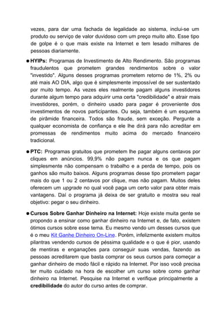 vezes, para dar uma fachada de legalidade ao sistema, inclui-se um
 produto ou serviço de valor duvidoso com um preço muito alto. Esse tipo
 de golpe é o que mais existe na Internet e tem lesado milhares de
 pessoas diariamente.
q HYIPs:  Programas de Investimento de Alto Rendimento. São programas
 fraudulentos que prometem grandes rendimentos sobre o valor
 "investido". Alguns desses programas prometem retorno de 1%, 2% ou
 até mais AO DIA, algo que é simplesmente impossível de ser sustentado
 por muito tempo. As vezes eles realmente pagam alguns investidores
 durante algum tempo para adquirir uma certa "credibilidade" e atrair mais
 investidores, porém, o dinheiro usado para pagar é proveniente dos
 investimentos de novos participantes. Ou seja, também é um esquema
 de pirâmide financeira. Todos são fraude, sem exceção. Pergunte a
 qualquer economista de confiança e ele lhe dirá para não acreditar em
 promessas de rendimentos muito acima do mercado financeiro
 tradicional.

q PTC:  Programas gratuitos que prometem lhe pagar alguns centavos por
 cliques em anúncios. 99,9% não pagam nunca e os que pagam
 simplesmente não compensam o trabalho e a perda de tempo, pois os
 ganhos são muito baixos. Alguns programas desse tipo prometem pagar
 mais do que 1 ou 2 centavos por clique, mas não pagam. Muitos deles
 oferecem um upgrade no qual você paga um certo valor para obter mais
 vantagens. Daí o programa já deixa de ser gratuito e mostra seu real
 objetivo: pegar o seu dinheiro.

q Cursos  Sobre Ganhar Dinheiro na Internet: Hoje existe muita gente se
 propondo a ensinar como ganhar dinheiro na Internet e, de fato, existem
 ótimos cursos sobre esse tema. Eu mesmo vendo um desses cursos que
 é o meu Kit Ganhe Dinheiro On-Line. Porém, infelizmente existem muitos
 pilantras vendendo cursos de péssima qualidade e o que é pior, usando
 de mentiras e enganações para conseguir suas vendas, fazendo as
 pessoas acreditarem que basta comprar os seus cursos para começar a
 ganhar dinheiro de modo fácil e rápido na Internet. Por isso você precisa
 ter muito cuidado na hora de escolher um curso sobre como ganhar
 dinheiro na Internet. Pesquise na Internet e verifique principalmente a
 credibilidade do autor do curso antes de comprar.
 