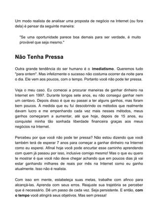 Um modo realista de analisar uma proposta de negócio na Internet (ou fora
dela) é pensar da seguinte maneira:

  "Se uma oportunidade parece boa demais para ser verdade, é muito
  provável que seja mesmo."



Não Tenha Pressa

Outra grande tendência do ser humano é o imediatismo . Queremos tudo
"para ontem". Mas infelizmente o sucesso não costuma ocorrer da noite para
o dia. Ele vem aos poucos, com o tempo. Portanto você não pode ter pressa.

Veja o meu caso. Eu comecei a procurar maneiras de ganhar dinheiro na
Internet em 1997. Durante longos sete anos, eu não consegui ganhar nem
um centavo. Depois disso é que eu passei a ter alguns ganhos, mas foram
bem poucos. À medida que eu fui descobrindo os métodos que realmente
davam lucro e me empenhando cada vez mais nesses métodos, meus
ganhos começaram a aumentar, até que hoje, depois de 15 anos, eu
conquistei minha tão sonhada liberdade financeira graças aos meus
negócios na Internet.

Percebeu por que você não pode ter pressa? Não estou dizendo que você
também terá de esperar 7 anos para começar a ganhar dinheiro na Internet
como eu esperei. Afinal hoje você pode encurtar esse caminho aprendendo
com quem já passou por isso, inclusive comigo mesmo! Mas o que eu quero
te mostrar é que você não deve chegar achando que em poucos dias já vai
estar ganhando milhares de reais por mês na Internet como eu ganho
atualmente. Isso não é realista.

Com isso em mente, estabeleça suas metas, trabalhe com afinco para
alcançá-las. Aprenda com seus erros. Reajuste sua trajetória se perceber
que é necessário. Dê um passo de cada vez. Seja persistente. E então, com
o tempo você atingirá seus objetivos. Mas sem pressa!
 