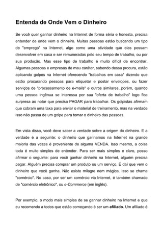 Entenda de Onde Vem o Dinheiro

Se você quer ganhar dinheiro na Internet de forma séria e honesta, precisa
entender de onde vem o dinheiro. Muitas pessoas estão buscando um tipo
de "emprego" na Internet, algo como uma atividade que elas possam
desenvolver em casa e ser remuneradas pelo seu tempo de trabalho, ou por
sua produção. Mas esse tipo de trabalho é muito difícil de encontrar.
Algumas pessoas e empresas de mau caráter, sabendo dessa procura, estão
aplicando golpes na Internet oferecendo "trabalhos em casa" dizendo que
estão procurando pessoas para etiquetar e postar envelopes, ou fazer
serviços de "processamento de e-mails" e outros similares, porém, quando
uma pessoa ingênua se interessa por sua "oferta de trabalho" logo fica
surpresa ao notar que precisa PAGAR para trabalhar. Os golpistas afirmam
que cobram uma taxa para enviar o material de treinamento, mas na verdade
isso não passa de um golpe para tomar o dinheiro das pessoas.



Em vista disso, você deve saber a verdade sobre a origem do dinheiro. E a
verdade é a seguinte: o dinheiro que ganhamos na Internet na grande
maioria das vezes é proveniente de alguma VENDA. Isso mesmo, a coisa
toda é muito simples de entender. Para ser mais simples e claro, posso
afirmar o seguinte: para você ganhar dinheiro na Internet, alguém precisa
pagar. Alguém precisa comprar um produto ou um serviço. É daí que vem o
dinheiro que você ganha. Não existe milagre nem mágica. Isso se chama
"comércio". No caso, por ser um comércio via Internet, é também chamado
de "comércio eletrônico", ou e-Commerce (em inglês).



Por exemplo, o modo mais simples de se ganhar dinheiro na Internet e que
eu recomendo a todos que estão começando é ser um afiliado. Um afiliado é
 