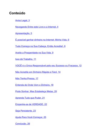 Conteúdo

   Aviso Legal, 3

   Navegando Entre este Livro e a Internet, 4

   Apresentação, 5

   É possível ganhar dinheiro na Internet: Minha Vida, 6

   Tudo Começa na Sua Cabeça, Então Acredite!, 8

   Aceite a Prosperidade na Sua Vida, 9

   Isso dá Trabalho, 11

   VOCÊ é o Único Responsável pelo seu Sucesso ou Fracasso, 12

   Não Acredite em Dinheiro Rápido e Fácil, 14

   Não Tenha Pressa, 17

   Entenda de Onde Vem o Dinheiro, 18

   Pode Sonhar, Mas Estabeleça Metas, 20

   Aprenda Tudo que Puder, 21

   Empenhe-se de VERDADE, 22

   Seja Persistente, 23

   Ajuda Para Você Começar, 25

   Conclusão, 26
 