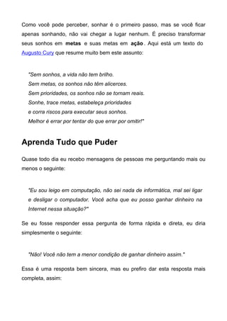 Como você pode perceber, sonhar é o primeiro passo, mas se você ficar
apenas sonhando, não vai chegar a lugar nenhum. É preciso transformar
seus sonhos em metas e suas metas em ação . Aqui está um texto do
Augusto Cury que resume muito bem este assunto:



  "Sem sonhos, a vida não tem brilho.
  Sem metas, os sonhos não têm alicerces.
  Sem prioridades, os sonhos não se tornam reais.
  Sonhe, trace metas, estabeleça prioridades
  e corra riscos para executar seus sonhos.
  Melhor é errar por tentar do que errar por omitir!"



Aprenda Tudo que Puder

Quase todo dia eu recebo mensagens de pessoas me perguntando mais ou
menos o seguinte:



  "Eu sou leigo em computação, não sei nada de informática, mal sei ligar
  e desligar o computador. Você acha que eu posso ganhar dinheiro na
  Internet nessa situação?"

Se eu fosse responder essa pergunta de forma rápida e direta, eu diria
simplesmente o seguinte:



  "Não! Você não tem a menor condição de ganhar dinheiro assim."

Essa é uma resposta bem sincera, mas eu prefiro dar esta resposta mais
completa, assim:
 