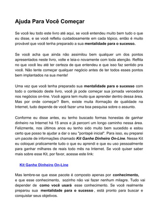 Ajuda Para Você Começar

Se você leu todo este livro até aqui, se você entendeu muito bem tudo o que
eu disse, e se você refletiu cuidadosamente em cada tópico, então é muito
provável que você tenha preparado a sua mentalidade para o sucesso.

Se você acha que ainda não assimilou bem qualquer um dos pontos
apresentados neste livro, volte e leia-o novamente com toda atenção. Reflita
no que você leu até ter certeza de que entendeu e que isso faz sentido pra
você. Não tente começar qualquer negócio antes de ter todos esses pontos
bem implantados na sua mente!

Uma vez que você tenha preparado sua mentalidade para o sucesso com
todo o conteúdo deste livro, você já pode começar sua jornada vencedora
nos negócios on-line. Você agora tem muito que aprender dentro dessa área.
Mas por onde começar? Bem, existe muita iformação de qualidade na
Internet, tudo depende de você fazer uma boa pesquisa sobre o assunto.

Conforme eu disse antes, eu tenho buscado formas honestas de ganhar
dinheiro na Internet há 15 anos e já percorri um longo caminho nessa área.
Felizmente, nos últimos anos eu tenho sido muito bem sucedido e estou
certo que posso te ajudar a dar o seu "pontapé inicial". Para isso, eu preparei
um pacote de informações chamado Kit Ganhe Dinheiro On-Line. Nesse Kit
eu coloquei praticamente tudo o que eu aprendi e que eu uso pessoalmente
para ganhar milhares de reais todo mês na Internet. Se você quiser saber
mais sobre esse Kit, por favor, acesse este link:

  Kit Ganhe Dinheiro On-Line

Mas lembre-se que esse pacote é composto apenas por conhecimento,
e que esse conhecimento, sozinho não vai fazer nenhum milagre. Tudo vai
depender de como você usará esse conhecimento. Se você realmente
preparou sua mentalidade para o sucesso , está pronto para buscar e
conquistar seus objetivos.
 