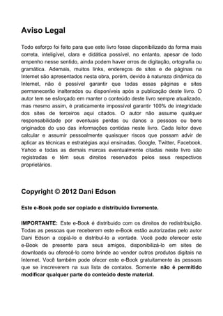 Aviso Legal

Todo esforço foi feito para que este livro fosse disponibilizado da forma mais
correta, inteligível, clara e didática possível, no entanto, apesar de todo
empenho nesse sentido, ainda podem haver erros de digitação, ortografia ou
gramática. Ademais, muitos links, endereços de sites e de páginas na
Internet são apresentados nesta obra, porém, devido à natureza dinâmica da
Internet, não é possível garantir que todas essas páginas e sites
permanecerão inalterados ou disponíveis após a publicação deste livro. O
autor tem se esforçado em manter o conteúdo deste livro sempre atualizado,
mas mesmo assim, é praticamente impossível garantir 100% de integridade
dos sites de terceiros aqui citados. O autor não assume qualquer
responsabilidade por eventuais perdas ou danos a pessoas ou bens
originados do uso das informações contidas neste livro. Cada leitor deve
calcular e assumir pessoalmente quaisquer riscos que possam advir de
aplicar as técnicas e estratégias aqui ensinadas. Google, Twitter, Facebook,
Yahoo e todas as demais marcas eventualmente citadas neste livro são
registradas e têm seus direitos reservados pelos seus respectivos
proprietários.




Copyright © 2012 Dani Edson

Este e-Book pode ser copiado e distribuido livremente.

IMPORTANTE: Este e-Book é distribuido com os direitos de redistribuição.
Todas as pessoas que receberem este e-Book estão autorizadas pelo autor
Dani Edson a copiá-lo e distribuí-lo a vontade. Você pode oferecer este
e-Book de presente para seus amigos, disponibilizá-lo em sites de
downloads ou oferecê-lo como brinde ao vender outros produtos digitais na
Internet. Você também pode ofecer este e-Book gratuitamente às pessoas
que se inscreverem na sua lista de contatos. Somente não é permitido
modificar qualquer parte do conteúdo deste material.
 