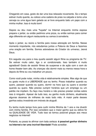 Chegando em casa, gosto de dar uma boa relaxada novamente. Se o tempo
estiver muito quente, eu coloco uma cadeira de praia na calçada e tomo uma
cerveja ou uma água bem gelada ao ar livre enquanto bato um papo com a
minha mulher. Isso é muito bom!

Depois eu dou mais uma "fuçada" na Internet enquanto minha esposa
prepara o jantar, ou então pedimos uma pizza, ou então saímos para comer
algo diferente em algum restaurante ou vamos à sorveteria.

Após o jantar, eu reúno a família para nossa adoração em família. Nesse
momento importante, nós estudamos juntos a Palavra de Deus e fazemos
uma oração em família. Somos adoradores do Criador do universo, Jeová
Deus.

Em seguida vou para o meu quarto assistir algum filme ou programa de TV.
Se estiver muito calor, ligo o ar condicionado. Isso também é muito
agradável! Gosto de assistir filmes de suspense e de ação com o som do
home theater bem alto. As crianças vão dormir mais ou menos nessa hora e
depois do filme eu vou trabalhar um pouco.

Como você pode notar, minha vida é relativamente simples. Mas algo de que
eu gosto muito é a LIBERDADE que eu tenho. Posso trabalhar quando eu
quero, passear quando eu quero, dormir na hora que eu quero e acordar
quando eu quero. Não preciso cumprir horários que um emprego ou um
patrão me impõem. Eu faço meu horário e não preciso prestar contas sobre
isso à ninguém. Apesar de tudo isso, eu ganho muito dinheiro, atualmente
algunas dezenas de milhares de reais todo mês. A maior parte desses
ganhos estou investindo em imóveis de aluguél.

Eu tenho muito tempo livre para curtir minha filhinha de 1 ano e me divertir
com minha família. Por isso considero que o maior ganho que eu obtive foi
na QUALIDADE DE VIDA. Tudo isso se tornou possível graças aos meus
negócios na Internet!

Portanto, eu posso te afirmar com toda certeza: é possível ganhar dinheiro
na Internet e ter uma incrível liberdade! Pode acreditar.
 