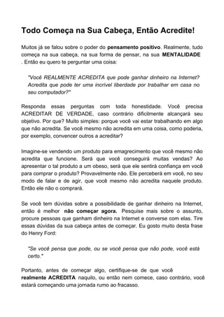 Todo Começa na Sua Cabeça, Então Acredite!

Muitos já se falou sobre o poder do pensamento positivo. Realmente, tudo
começa na sua cabeça, na sua forma de pensar, na sua MENTALIDADE
. Então eu quero te perguntar uma coisa:

  "Você REALMENTE ACREDITA que pode ganhar dinheiro na Internet?
  Acredita que pode ter uma incrível liberdade por trabalhar em casa no
  seu computador?"

Responda essas perguntas com toda honestidade. Você precisa
ACREDITAR DE VERDADE, caso contrário dificilmente alcançará seu
objetivo. Por que? Muito simples: porque você vai estar trabalhando em algo
que não acredita. Se você mesmo não acredita em uma coisa, como poderia,
por exemplo, convencer outros a acreditar?

Imagine-se vendendo um produto para emagrecimento que você mesmo não
acredita que funcione. Será que você conseguirá muitas vendas? Ao
apresentar o tal produto a um obeso, será que ele sentirá confiança em você
para comprar o produto? Provavelmente não. Ele perceberá em você, no seu
modo de falar e de agir, que você mesmo não acredita naquele produto.
Então ele não o comprará.

Se você tem dúvidas sobre a possibilidade de ganhar dinheiro na Internet,
então é melhor não começar agora. Pesquise mais sobre o assunto,
procure pessoas que ganham dinheiro na Internet e converse com elas. Tire
essas dúvidas da sua cabeça antes de começar. Eu gosto muito desta frase
do Henry Ford:

  "Se você pensa que pode, ou se você pensa que não pode, você está
  certo."

Portanto, antes de começar algo, certifique-se de que você
realmente ACREDITA naquilo, ou então nem comece, caso contrário, você
estará começando uma jornada rumo ao fracasso.
 