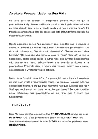 Aceite a Prosperidade na Sua Vida
Se você quer ter sucesso e prosperiade, precisa ACEITAR que a
prosperidade é algo bom e positivo na sua vida. Você pode achar estranho
eu estar dizendo isso, mas a grande verdade é que a maioria de nós foi
treinada e condicionada para ser pobre. Isso está profundamente gravado no
nosso subconsciente.
Desde pequenos somos "programados" para acreditar que a riqueza é
errada. "O dinheiro é a raiz de todo o mal", "Os ricos são gananciosos", "Os
ricos são criminosos", "Os ricos são desonestos", "Prefiro ser um pobre
honrado", "Os ricos não vão herdar o reino de Deus", "Isso não é para o
nosso bico". Todas essas frases (e outras mais) que ouvimos desde criança
vão criando em nosso subconsciente uma aversão à riqueza e à
prosperidade. Por conta disso, a maioria das pessoas, mesmo sem o saber,
está destinada a viver uma vida de pobreza.
Muito desse "condicionamento" ou "programação" que sofremos é resultado
de uma visão errada e distorcida das coisas. Por exemplo: Será que todo rico
é desonesto mesmo? Será que Deus realmente não quer que você seja rico?
Será que você nunca vai poder ter aquilo que deseja? Se você acreditar
nisso, dificilmente terá prosperidade na sua vida, pois é assim que
funcionamos:
P > P > S > A = R
Essa "fórmula" significa o seguinte: Sua PROGRAMAÇÃO conduz aos seus
PENSAMENTOS. Seus pensamentos geram os seus SENTIMENTOS.
Seus sentimentos conduzem às suas AÇÕES e suas ações produzem seus
RESULTADOS.
 