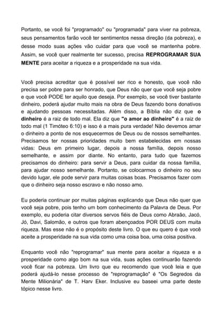 Portanto, se você foi "programado" ou "programada" para viver na pobreza,
seus pensamentos farão você ter sentimentos nessa direção (da pobreza), e
desse modo suas ações vão cuidar para que você se mantenha pobre.
Assim, se você quer realmente ter sucesso, precisa REPROGRAMAR SUA
MENTE para aceitar a riqueza e a prosperidade na sua vida.
Você precisa acreditar que é possível ser rico e honesto, que você não
precisa ser pobre para ser honrado, que Deus não quer que você seja pobre
e que você PODE ter aquilo que deseja. Por exemplo, se você tiver bastante
dinheiro, poderá ajudar muito mais na obra de Deus fazendo bons donativos
e ajudando pessoas necessitadas. Além disso, a Bíblia não diz que o
dinheiro é a raiz de todo mal. Ela diz que "o amor ao dinheiro" é a raiz de
todo mal (1 Timóteo 6:10) e isso é a mais pura verdade! Não devemos amar
o dinheiro a ponto de nos esquecermos de Deus ou de nossos semelhantes.
Precisamos ter nossas prioridades muito bem estabelecidas em nossas
vidas: Deus em primeiro lugar, depois a nossa família, depois nosso
semelhante, e assim por diante. No entanto, para tudo que fazemos
precisamos do dinheiro: para servir a Deus, para cuidar da nossa família,
para ajudar nosso semelhante. Portanto, se colocarmos o dinheiro no seu
devido lugar, ele pode servir para muitas coisas boas. Precisamos fazer com
que o dinheiro seja nosso escravo e não nosso amo.
Eu poderia continuar por muitas páginas explicando que Deus não quer que
você seja pobre, pois tenho um bom conhecimento da Palavra de Deus. Por
exemplo, eu poderia citar diversos servos fiéis de Deus como Abraão, Jacó,
Jó, Davi, Salomão, e outros que foram abençoados POR DEUS com muita
riqueza. Mas esse não é o propósito deste livro. O que eu quero é que você
aceite a prosperidade na sua vida como uma coisa boa, uma coisa positiva.
Enquanto você não "reprogramar" sua mente para aceitar a riqueza e a
prosperidade como algo bom na sua vida, suas ações continuarão fazendo
você ficar na pobreza. Um livro que eu recomendo que você leia e que
poderá ajudá-lo nesse processo de "reprogramação" é "Os Segredos da
Mente Milionária" de T. Harv Eker. Inclusive eu baseei uma parte deste
tópico nesse livro.
 