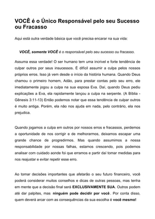 VOCÊ é o Único Responsável pelo seu Sucesso
ou Fracasso
Aqui está outra verdade básica que você precisa encarar na sua vida:
VOCÊ, somente VOCÊ é o responsável pelo seu sucesso ou fracasso.
Assuma essa verdade! O ser humano tem uma incrivel e forte tendência de
culpar outros por seus insucessos. É difícil assumir a culpa pelos nossos
próprios erros. Isso já vem desde o início da história humana. Quando Deus
chamou o primeiro homem, Adão, para prestar contas pelo seu erro, ele
imediatamente jogou a culpa na sua esposa Eva. Daí, quando Deus pediu
explicações a Eva, ela rapidamente lançou a culpa na serpente. (A Bíblia -
Gênesis 3:11-13) Então podemos notar que essa tendência de culpar outros
é muito antiga. Porém, ela não nos ajuda em nada, pelo contrário, ela nos
prejudica.
Quando jogamos a culpa em outros por nossos erros e fracassos, perdemos
a oportunidade de nos corrigir e de melhorarmos, deixamos escapar uma
grande chance de progredirmos. Mas quando assumimos a nossa
responsabilidade por nossas falhas, estamos crescendo, pois podemos
analisar com cuidado aonde foi que erramos e partir daí tomar medidas para
nos reajustar e evitar repetir esse erro.
Ao tomar decisões importantes que afetarão o seu futuro financeiro, você
poderá considerar muitos conselhos e dicas de outras pessoas, mas tenha
em mente que a decisão final será EXCLUSIVAMENTE SUA. Outros podem
até dar palpites, mas ninguém pode decidir por você . Por conta disso,
quem deverá arcar com as consequências da sua escolha é você mesmo!
 