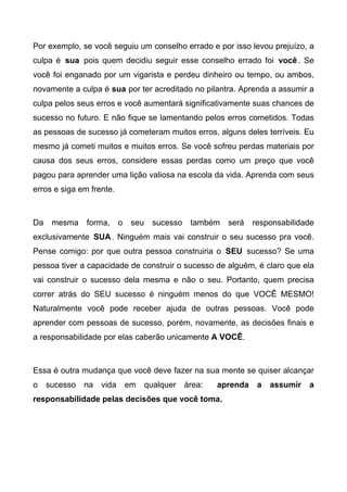 Por exemplo, se você seguiu um conselho errado e por isso levou prejuízo, a
culpa é sua pois quem decidiu seguir esse conselho errado foi você. Se
você foi enganado por um vigarista e perdeu dinheiro ou tempo, ou ambos,
novamente a culpa é sua por ter acreditado no pilantra. Aprenda a assumir a
culpa pelos seus erros e você aumentará significativamente suas chances de
sucesso no futuro. E não fique se lamentando pelos erros cometidos. Todas
as pessoas de sucesso já cometeram muitos erros, alguns deles terríveis. Eu
mesmo já cometi muitos e muitos erros. Se você sofreu perdas materiais por
causa dos seus erros, considere essas perdas como um preço que você
pagou para aprender uma lição valiosa na escola da vida. Aprenda com seus
erros e siga em frente.
Da mesma forma, o seu sucesso também será responsabilidade
exclusivamente SUA. Ninguém mais vai construir o seu sucesso pra você.
Pense comigo: por que outra pessoa construiria o SEU sucesso? Se uma
pessoa tiver a capacidade de construir o sucesso de alguém, é claro que ela
vai construir o sucesso dela mesma e não o seu. Portanto, quem precisa
correr atrás do SEU sucesso é ninguém menos do que VOCÊ MESMO!
Naturalmente você pode receber ajuda de outras pessoas. Você pode
aprender com pessoas de sucesso, porém, novamente, as decisões finais e
a responsabilidade por elas caberão unicamente A VOCÊ.
Essa é outra mudança que você deve fazer na sua mente se quiser alcançar
o sucesso na vida em qualquer área: aprenda a assumir a
responsabilidade pelas decisões que você toma.
 