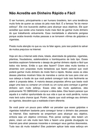 Não Acredite em Dinheiro Rápido e Fácil
O ser humano, principalmente o ser humano brasileiro, tem uma tendência
muito forte de querer as coisas do jeito mais fácil. É a famosa "lei do menor
esforço". Ele vive buscando atalhos para alcançar seus objetivos. Ele quer
acreditar que existe uma maneira muito mais fácil de ganhar muito dinheiro
do que trabalhando arduamente. Essa mentalidade é altamente perigosa
porque acaba levando muitas pessoas a se tornarem vítimas de golpistas e
vigaristas.
Preste muita atenção no que eu vou te falar agora, pois isso poderá te salvar
de muitos prejuízos na Internet:
Hoje em dia a Internet está cheia, lotada, abarrotada de golpistas, vigaristas,
pilantras, fraudadores, estelionatários e trambiqueiros de todo tipo. Esses
bandidos exploram fortemente o desejo de ganhar dinheiro rápido e fácil que
todos nós temos. Então o que eles fazem? Criam sites muito bonitos e
atraentes com propostas muito tentadoras que fazem parecer que você
poderá ganhar muito dinheiro de modo fácil e rápido. Muitas vezes os sites
desses pilantras mostram fotos de mansões e carros de luxo para criar em
sua cabeça a ilusão de que você poderá conseguir tudo isso facilmente se
aderir à proposta deles. A maioria dessas propostas afirma que basta você
pagar uma taxa ou comprar um e-book ou um curso para começar a ganhar
dinheiro sem muito esforço. Esses sites são muito apelativos, eles
praticamente TE OBRIGAM a comprar a idéia deles. Eles fazem parecer que
aquela é a melhor oportunidade da sua vida e que se você perdê-la, nunca
mais terá outra chance igual. Porém, depois que você entrega seu dinheiro
ao vigarista, descobre que a realidade é bem diferente.
Se você parar um pouco para refletir vai perceber que esses golpistas e
vigaristas trabalham bastante para conseguir tomar o dinheiro das pessoas
na Internet. Eles realmente se empenham para alcançar seu objetivo,
embora seja um objetivo criminoso. Pois pense comigo: eles bolam um
plano, criam um site muito bem feito e fazem uma grande divulgação na
Internet para atrair pessoas inocentes e conseguir seus ganhos desonestos.
Tudo isso dá muito trabalho! Eles poderiam aplicar todo esse esforço em
 