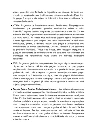 vezes, para dar uma fachada de legalidade ao sistema, inclui-se um
produto ou serviço de valor duvidoso com um preço muito alto. Esse tipo
de golpe é o que mais existe na Internet e tem lesado milhares de
pessoas diariamente.
q HYIPs: Programas de Investimento de Alto Rendimento. São programas
fraudulentos que prometem grandes rendimentos sobre o valor
"investido". Alguns desses programas prometem retorno de 1%, 2% ou
até mais AO DIA, algo que é simplesmente impossível de ser sustentado
por muito tempo. As vezes eles realmente pagam alguns investidores
durante algum tempo para adquirir uma certa "credibilidade" e atrair mais
investidores, porém, o dinheiro usado para pagar é proveniente dos
investimentos de novos participantes. Ou seja, também é um esquema
de pirâmide financeira. Todos são fraude, sem exceção. Pergunte a
qualquer economista de confiança e ele lhe dirá para não acreditar em
promessas de rendimentos muito acima do mercado financeiro
tradicional.
q PTC: Programas gratuitos que prometem lhe pagar alguns centavos por
cliques em anúncios. 99,9% não pagam nunca e os que pagam
simplesmente não compensam o trabalho e a perda de tempo, pois os
ganhos são muito baixos. Alguns programas desse tipo prometem pagar
mais do que 1 ou 2 centavos por clique, mas não pagam. Muitos deles
oferecem um upgrade no qual você paga um certo valor para obter mais
vantagens. Daí o programa já deixa de ser gratuito e mostra seu real
objetivo: pegar o seu dinheiro.
q Cursos Sobre Ganhar Dinheiro na Internet: Hoje existe muita gente se
propondo a ensinar como ganhar dinheiro na Internet e, de fato, existem
ótimos cursos sobre esse tema, inclusive eu mesmo recomendo alguns
deles. Porém, infelizmente existem muitos pilantras vendendo cursos de
péssima qualidade e o que é pior, usando de mentiras e enganações
para conseguir suas vendas, fazendo as pessoas acreditarem que basta
comprar os seus cursos para começar a ganhar dinheiro de modo fácil e
rápido na Internet. Por isso você precisa ter muito cuidado na hora de
escolher um curso sobre como ganhar dinheiro na Internet. Pesquise na
Internet e verifique principalmente a credibilidade do autor do curso
antes de comprar.
 