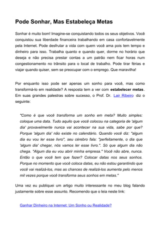 Pode Sonhar, Mas Estabeleça Metas
Sonhar é muito bom! Imagine-se conquistando todos os seus objetivos. Você
conquistou sua liberdade financeira trabalhando em casa confortavelmente
pela Internet. Pode desfrutar a vida com quem você ama pois tem tempo e
dinheiro para isso. Trabalha quanto e quando quer, dorme no horário que
deseja e não precisa prestar contas a um patrão nem ficar horas num
congestionamento no trânsito para o local de trabalho. Pode tirar férias e
viajar quando quiser, sem se preocupar com o emprego. Que maravilha!
Por enquanto isso pode ser apenas um sonho para você, mas como
transformá-lo em realidade? A resposta tem a ver com estabelecer metas.
Em suas grandes palestras sobre sucesso, o Prof. Dr. Lair Ribeiro diz o
seguinte:
"Como é que você transforma um sonho em meta? Muito simples:
coloque uma data. Tudo aquilo que você colocou na categoria de 'algum
dia' provavelmente nunca vai acontecer na sua vida, sabe por que?
Porque 'algum dia' não existe no calendário. Quando você diz: "algum
dia eu vou ler esse livro", seu cérebro fala: "perfeitamente, o dia que
'algum dia' chegar, nós vamos ler esse livro.". Só que algum dia não
chega. "Algum dia eu vou abrir minha empresa." Você não abre, nunca.
Então o que você tem que fazer? Colocar datas nos seus sonhos.
Porque no momento que você coloca datas, eu não estou garantindo que
você vai realizá-los, mas as chances de realizá-los aumenta pelo menos
mil vezes porque você transforma seus sonhos em metas."
Uma vez eu publiquei um artigo muito interessante no meu blog falando
justamente sobre esse assunto. Recomendo que o leia neste link:
Ganhar Dinheiro na Internet: Um Sonho ou Realidade?
 