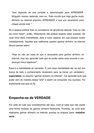 "Isso depende da sua vontade e determinação para APRENDER.
Ninguém nasceu sabendo, nem eu. Todo mundo que hoje ganha muito
dinheiro na Internet precisou APRENDER o que era necessário para
chegar aonde está."
Se a pessoa prefere ficar no comodismo da ignorância dizendo "mas eu não
sei como fazer!", então, infelizmente não poderá esperar obter sucesso. Se
você tinha essa mentalidade, este é outro aspecto em que precisa mudar
imediatamente. Aqueles que realmente querem ganhar dinheiro na Internet
devem pensar assim:
"Hoje eu não sei nada do que é necessário para ganhar dinheiro na
Internet, mas vou aprender tudo que eu puder sobre esse assunto e vou
alcançar meus objetivos!"
Essa é a mentalidade do vencedor. E com essa mentalidade ele vai sair em
busca de todo o conhecimento necessário para se tornar um verdadeiro
especialista no assunto "ganhar dinheiro na Internet". Vai aprender tudo que
puder com os mestres dessa "arte" e assim vai conquistar seu sucesso. Foi
exatamente isso que eu fiz.
Empenhe-se de VERDADE
Em vista de tudo que consideramos até aqui, você já sabe que não existe
uma forma honesta de ganhar dinheiro facilmente. Portanto, se você quer
realmente ganhar dinheiro na Internet, precisa se prepara parar trabalhar
sério.
 
