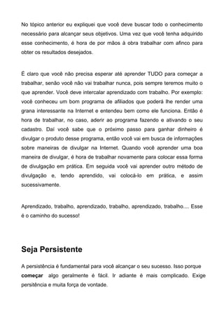 No tópico anterior eu expliquei que você deve buscar todo o conhecimento
necessário para alcançar seus objetivos. Uma vez que você tenha adquirido
esse conhecimento, é hora de por mãos à obra trabalhar com afinco para
obter os resultados desejados.
É claro que você não precisa esperar até aprender TUDO para começar a
trabalhar, senão você não vai trabalhar nunca, pois sempre teremos muito o
que aprender. Você deve intercalar aprendizado com trabalho. Por exemplo:
você conheceu um bom programa de afiliados que poderá lhe render uma
grana interessante na Internet e entendeu bem como ele funciona. Então é
hora de trabalhar, no caso, aderir ao programa fazendo e ativando o seu
cadastro. Daí você sabe que o próximo passo para ganhar dinheiro é
divulgar o produto desse programa, então você vai em busca de informações
sobre maneiras de divulgar na Internet. Quando você aprender uma boa
maneira de divulgar, é hora de trabalhar novamente para colocar essa forma
de divulgação em prática. Em seguida você vai aprender outro método de
divulgação e, tendo aprendido, vai colocá-lo em prática, e assim
sucessivamente.
Aprendizado, trabalho, aprendizado, trabalho, aprendizado, trabalho.... Esse
é o caminho do sucesso!
Seja Persistente
A persistência é fundamental para você alcançar o seu sucesso. Isso porque
começar algo geralmente é fácil. Ir adiante é mais complicado. Exige
persitência e muita força de vontade.
 
