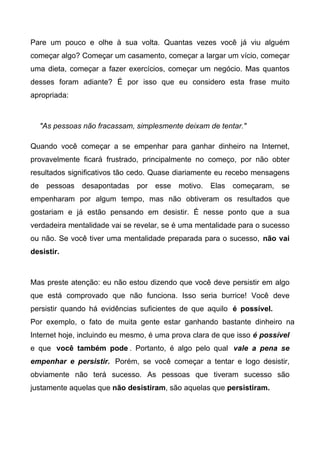 Pare um pouco e olhe à sua volta. Quantas vezes você já viu alguém
começar algo? Começar um casamento, começar a largar um vício, começar
uma dieta, começar a fazer exercícios, começar um negócio. Mas quantos
desses foram adiante? É por isso que eu considero esta frase muito
apropriada:
"As pessoas não fracassam, simplesmente deixam de tentar."
Quando você começar a se empenhar para ganhar dinheiro na Internet,
provavelmente ficará frustrado, principalmente no começo, por não obter
resultados significativos tão cedo. Quase diariamente eu recebo mensagens
de pessoas desapontadas por esse motivo. Elas começaram, se
empenharam por algum tempo, mas não obtiveram os resultados que
gostariam e já estão pensando em desistir. É nesse ponto que a sua
verdadeira mentalidade vai se revelar, se é uma mentalidade para o sucesso
ou não. Se você tiver uma mentalidade preparada para o sucesso, não vai
desistir.
Mas preste atenção: eu não estou dizendo que você deve persistir em algo
que está comprovado que não funciona. Isso seria burrice! Você deve
persistir quando há evidências suficientes de que aquilo é possível.
Por exemplo, o fato de muita gente estar ganhando bastante dinheiro na
Internet hoje, incluindo eu mesmo, é uma prova clara de que isso é possível
e que você também pode . Portanto, é algo pelo qual vale a pena se
empenhar e persistir. Porém, se você começar a tentar e logo desistir,
obviamente não terá sucesso. As pessoas que tiveram sucesso são
justamente aquelas que não desistiram, são aquelas que persistiram.
 