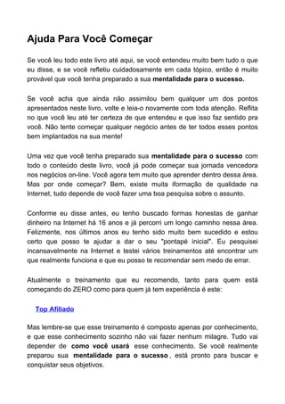 Ajuda Para Você Começar
Se você leu todo este livro até aqui, se você entendeu muito bem tudo o que
eu disse, e se você refletiu cuidadosamente em cada tópico, então é muito
provável que você tenha preparado a sua mentalidade para o sucesso.
Se você acha que ainda não assimilou bem qualquer um dos pontos
apresentados neste livro, volte e leia-o novamente com toda atenção. Reflita
no que você leu até ter certeza de que entendeu e que isso faz sentido pra
você. Não tente começar qualquer negócio antes de ter todos esses pontos
bem implantados na sua mente!
Uma vez que você tenha preparado sua mentalidade para o sucesso com
todo o conteúdo deste livro, você já pode começar sua jornada vencedora
nos negócios on-line. Você agora tem muito que aprender dentro dessa área.
Mas por onde começar? Bem, existe muita iformação de qualidade na
Internet, tudo depende de você fazer uma boa pesquisa sobre o assunto.
Conforme eu disse antes, eu tenho buscado formas honestas de ganhar
dinheiro na Internet há 16 anos e já percorri um longo caminho nessa área.
Felizmente, nos últimos anos eu tenho sido muito bem sucedido e estou
certo que posso te ajudar a dar o seu "pontapé inicial". Eu pesquisei
incansavelmente na Internet e testei vários treinamentos até encontrar um
que realmente funciona e que eu posso te recomendar sem medo de errar.
Atualmente o treinamento que eu recomendo, tanto para quem está
começando do ZERO como para quem já tem experiência é este:
Top Afiliado
Mas lembre-se que esse treinamento é composto apenas por conhecimento,
e que esse conhecimento sozinho não vai fazer nenhum milagre. Tudo vai
depender de como você usará esse conhecimento. Se você realmente
preparou sua mentalidade para o sucesso , está pronto para buscar e
conquistar seus objetivos.
 