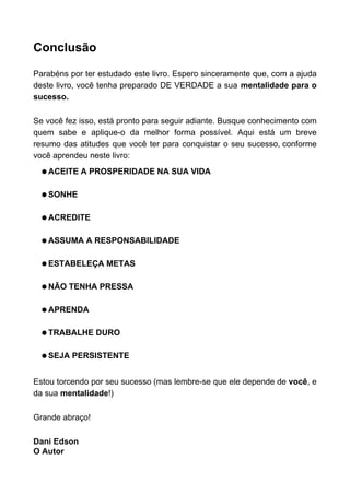 Conclusão
Parabéns por ter estudado este livro. Espero sinceramente que, com a ajuda
deste livro, você tenha preparado DE VERDADE a sua mentalidade para o
sucesso.
Se você fez isso, está pronto para seguir adiante. Busque conhecimento com
quem sabe e aplique-o da melhor forma possível. Aqui está um breve
resumo das atitudes que você ter para conquistar o seu sucesso, conforme
você aprendeu neste livro:
q ACEITE A PROSPERIDADE NA SUA VIDA
q SONHE
q ACREDITE
q ASSUMA A RESPONSABILIDADE
q ESTABELEÇA METAS
q NÃO TENHA PRESSA
q APRENDA
q TRABALHE DURO
q SEJA PERSISTENTE
Estou torcendo por seu sucesso (mas lembre-se que ele depende de você, e
da sua mentalidade!)
Grande abraço!
Dani Edson
O Autor
 