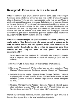 Navegando Entre este Livro e a Internet
Antes de começar sua leitura, convém explicar como você pode navegar
facilmente entre este livro e a Internet. Este livro contém diversos links para
sites da Internet. Todos os sites referenciados neste livro são confiáveis e
você pode acessá-los sem se preocupar. Entretanto, os programas leitores
de livros no formato PDF (como este) possuem um dispositivo de segurança
que impede a abertura direta de links para a Internet. Geralmente eles
apresentam um aviso de segurança solicitando sua permissão antes de
acessar um site na Internet. Isso pode tornar sua navegação bastante
inconveniente, por isso eu recomendo que você desative esse recurso em
seu programa leitor de PDF durante a leitura deste livro.
OBS: Essa recomendação se aplica somente aos livros (e-books) de
minha autoria (Dani Edson), pois não posso garantir a segurança de
links de outros e-books que não sejam os meus. Você deve decidir se
deseja manter desativado ou não o aviso de segurança para links
Internet do seu programa leitor de PDF quando abrir outros
documentos PDF.
1. Se você está usando o programa Adobe Reader para ler este documento,
faça o seguinte para desativar o aviso de segurança para links da
Internet:
2. No menu "Edit" (Editar), clique em "Preferences" (Preferências).
3. Na janela "Preferences" (Preferências) que se abre, selecione "Trust
Manager" (Gerenciador de Confiança) na caixa "Categories" (Categorias).
4. Do lado direito da janela, clique no botão "Change Settings..." (Alterar
Configurações) no item "Internet Access from PDF Files outside the web
browser" (Acesso à Internet a partir de Arquivos PDF fora do navegador
da Web).
5. Na caixa "Manage Internet Access" (Gerenciar Acesso à Internet) que se
abre, selecione a opção "Allow all web sites" (Permitir todos sites da
Web) e clique no botão "OK". Depois clique "OK" novamente.
Pronto! A partir desse momento, quando você clicar em algum link para a
Internet dentro deste livro, o site será aberto imediatamente.
 