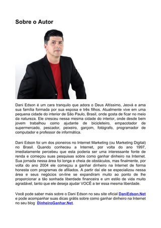 Sobre o Autor
Dani Edson é um cara tranquilo que adora o Deus Altíssimo, Jeová e ama
sua família formada por sua esposa e três filhos. Atualmente vive em uma
pequena cidade do interior de São Paulo, Brasil, onde gosta de ficar no meio
da natureza. Ele cresceu nessa mesma cidade do interior, onde desde bem
jovem trabalhou como ajudante de bicicleteiro, empacotador de
supermercado, pescador, peixeiro, garçom, fotógrafo, programador de
computador e professor de informática.
Dani Edson foi um dos pioneiros no Internet Marketing (ou Marketing Digital)
no Brasil. Quando conheceu a Internet, por volta do ano 1997,
imediatamente percebeu que esta poderia ser uma interessante fonte de
renda e começou suas pesquisas sobre como ganhar dinheiro na Internet.
Sua jornada nessa área foi longa e cheia de obstáculos, mas finalmente, por
volta do ano 2004 ele começou a ganhar dinheiro na Internet de forma
honesta com programas de afiliados. A partir daí ele se especializou nessa
área e seus negócios on-line se expandiram muito ao ponto de lhe
proporcionar a tão sonhada liberdade financeira e um estilo de vida muito
agradável, tanto que ele deseja ajudar VOCÊ a ter essa mesma liberdade.
Você pode saber mais sobre o Dani Edson no seu site oficial DaniEdson.Net
e pode acompanhar suas dicas grátis sobre como ganhar dinheiro na Internet
no seu blog DinheiroGanhar.Net.
 