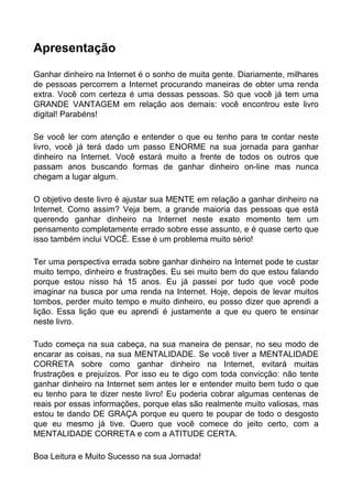 Apresentação
Ganhar dinheiro na Internet é o sonho de muita gente. Diariamente, milhares
de pessoas percorrem a Internet procurando maneiras de obter uma renda
extra. Você com certeza é uma dessas pessoas. Só que você já tem uma
GRANDE VANTAGEM em relação aos demais: você encontrou este livro
digital! Parabéns!
Se você ler com atenção e entender o que eu tenho para te contar neste
livro, você já terá dado um passo ENORME na sua jornada para ganhar
dinheiro na Internet. Você estará muito a frente de todos os outros que
passam anos buscando formas de ganhar dinheiro on-line mas nunca
chegam a lugar algum.
O objetivo deste livro é ajustar sua MENTE em relação a ganhar dinheiro na
Internet. Como assim? Veja bem, a grande maioria das pessoas que está
querendo ganhar dinheiro na Internet neste exato momento tem um
pensamento completamente errado sobre esse assunto, e é quase certo que
isso também inclui VOCÊ. Esse é um problema muito sério!
Ter uma perspectiva errada sobre ganhar dinheiro na Internet pode te custar
muito tempo, dinheiro e frustrações. Eu sei muito bem do que estou falando
porque estou nisso há 15 anos. Eu já passei por tudo que você pode
imaginar na busca por uma renda na Internet. Hoje, depois de levar muitos
tombos, perder muito tempo e muito dinheiro, eu posso dizer que aprendi a
lição. Essa lição que eu aprendi é justamente a que eu quero te ensinar
neste livro.
Tudo começa na sua cabeça, na sua maneira de pensar, no seu modo de
encarar as coisas, na sua MENTALIDADE. Se você tiver a MENTALIDADE
CORRETA sobre como ganhar dinheiro na Internet, evitará muitas
frustrações e prejuízos. Por isso eu te digo com toda convicção: não tente
ganhar dinheiro na Internet sem antes ler e entender muito bem tudo o que
eu tenho para te dizer neste livro! Eu poderia cobrar algumas centenas de
reais por essas informações, porque elas são realmente muito valiosas, mas
estou te dando DE GRAÇA porque eu quero te poupar de todo o desgosto
que eu mesmo já tive. Quero que você comece do jeito certo, com a
MENTALIDADE CORRETA e com a ATITUDE CERTA.
Boa Leitura e Muito Sucesso na sua Jornada!
 