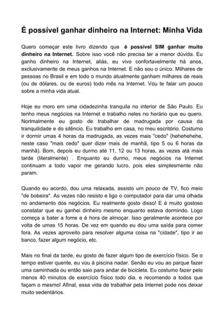 É possível ganhar dinheiro na Internet: Minha Vida
Quero começar este livro dizendo que é possível SIM ganhar muito
dinheiro na Internet. Sobre isso você não precisa ter a menor dúvida. Eu
ganho dinheiro na Internet, aliás, eu vivo confortavelmente há anos,
exclusivamente de meus ganhos na Internet. E não sou o único. Milhares de
pessoas no Brasil e em todo o mundo atualmente ganham milhares de reais
(ou de dólares, ou de euros) todo mês na Internet. Vou te falar um pouco
sobre a minha vida atual.
Hoje eu moro em uma cidadezinha tranquila no interior de São Paulo. Eu
tenho meus negócios na Internet e trabalho neles no horário que eu quero.
Norlmalmente eu gosto de trabalhar de madrugada por causa da
tranquilidade e do silêncio. Eu trabalho em casa, no meu escritório. Costumo
ir dormir umas 4 horas da madrugada, as vezes mais "cedo" (hehehehehe,
neste caso "mais cedo" quer dizer mais de manhã, tipo 5 ou 6 horas da
manhã). Bom, depois eu durmo até 11, 12 ou 13 horas, as vezes atá mais
tarde (literalmente) . Enquanto eu durmo, meus negócios na Internet
continuam a todo vapor me gerando lucro, pois eles simplesmente não
param.
Quando eu acordo, dou uma relaxada, assisto um pouco de TV, fico meio
"de bobeira". As vezes não resisto e ligo o computador para dar uma olhada
no andamento dos negócios. Eu realmente gosto disso! E é muito gostoso
constatar que eu ganhei dinheiro mesmo enquanto estava dormindo. Logo
começa a bater a fome e é hora de almoçar. Isso geralmente acontece por
volta de umas 15 horas. De vez em quando eu dou uma saída para comer
fora. As vezes aproveito para resolver alguma coisa na "cidade", tipo ir ao
banco, fazer algum negócio, etc.
Mais no final da tarde, eu gosto de fazer algum tipo de exercício físico. Se o
tempo estiver quente, eu vou à piscina nadar. Senão eu vou ao parque fazer
uma caminhada ou então saio para andar de bicicleta. Eu costumo fazer pelo
menos 40 minutos de exercício físico todo dia, e recomendo a todos que
façam o mesmo! Afinal, essa vida de trabalhar pela Internet pode nos deixar
muito sedentários.
 