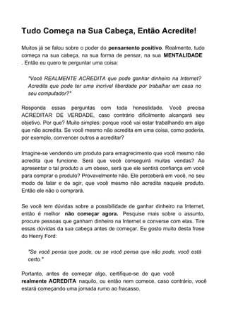 Tudo Começa na Sua Cabeça, Então Acredite!
Muitos já se falou sobre o poder do pensamento positivo. Realmente, tudo
começa na sua cabeça, na sua forma de pensar, na sua MENTALIDADE
. Então eu quero te perguntar uma coisa:
"Você REALMENTE ACREDITA que pode ganhar dinheiro na Internet?
Acredita que pode ter uma incrível liberdade por trabalhar em casa no
seu computador?"
Responda essas perguntas com toda honestidade. Você precisa
ACREDITAR DE VERDADE, caso contrário dificilmente alcançará seu
objetivo. Por que? Muito simples: porque você vai estar trabalhando em algo
que não acredita. Se você mesmo não acredita em uma coisa, como poderia,
por exemplo, convencer outros a acreditar?
Imagine-se vendendo um produto para emagrecimento que você mesmo não
acredita que funcione. Será que você conseguirá muitas vendas? Ao
apresentar o tal produto a um obeso, será que ele sentirá confiança em você
para comprar o produto? Provavelmente não. Ele perceberá em você, no seu
modo de falar e de agir, que você mesmo não acredita naquele produto.
Então ele não o comprará.
Se você tem dúvidas sobre a possibilidade de ganhar dinheiro na Internet,
então é melhor não começar agora. Pesquise mais sobre o assunto,
procure pessoas que ganham dinheiro na Internet e converse com elas. Tire
essas dúvidas da sua cabeça antes de começar. Eu gosto muito desta frase
do Henry Ford:
"Se você pensa que pode, ou se você pensa que não pode, você está
certo."
Portanto, antes de começar algo, certifique-se de que você
realmente ACREDITA naquilo, ou então nem comece, caso contrário, você
estará começando uma jornada rumo ao fracasso.
 