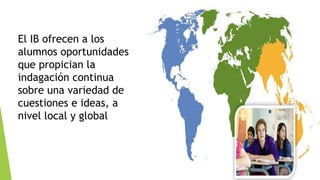 El IB ofrecen a los
alumnos oportunidades
que propician la
indagación continua
sobre una variedad de
cuestiones e ideas, a
nivel local y global
 