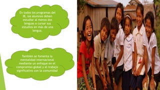 En todos los programas del
IB, los alumnos deben
estudiar al menos dos
lenguas o cursar sus
estudios en más de una
lengua.
También se fomenta la
mentalidad internacional
mediante un enfoque en el
compromiso global y el trabajo
significativo con la comunidad
 