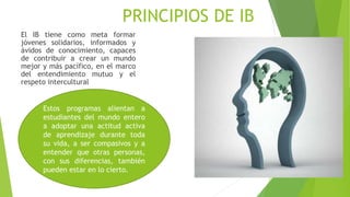 PRINCIPIOS DE IB
El IB tiene como meta formar
jóvenes solidarios, informados y
ávidos de conocimiento, capaces
de contribuir a crear un mundo
mejor y más pacífico, en el marco
del entendimiento mutuo y el
respeto intercultural
Estos programas alientan a
estudiantes del mundo entero
a adoptar una actitud activa
de aprendizaje durante toda
su vida, a ser compasivos y a
entender que otras personas,
con sus diferencias, también
pueden estar en lo cierto.
 
