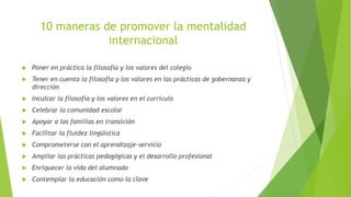 10 maneras de promover la mentalidad
internacional
 Poner en práctica la filosofía y los valores del colegio
 Tener en cuenta la filosofía y los valores en las prácticas de gobernanza y
dirección
 Inculcar la filosofía y los valores en el currículo
 Celebrar la comunidad escolar
 Apoyar a las familias en transición
 Facilitar la fluidez lingüística
 Comprometerse con el aprendizaje-servicio
 Ampliar las prácticas pedagógicas y el desarrollo profesional
 Enriquecer la vida del alumnado
 Contemplar la educación como la clave
 