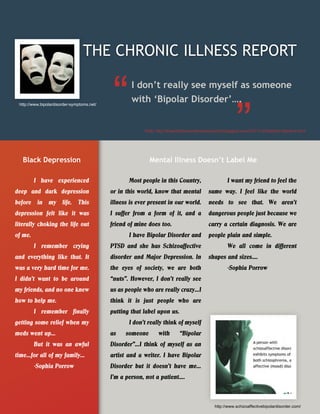 THE CHRONIC ILLNESS REPORT

                                                    I don’t really see myself as someone
 http://www.bipolardisorder-symptoms.net/
                                                    with ‘Bipolar Disorder’….


                                                          Web: http://theambitiouswriterscrazyworld.blogspot.com/2011/12/freedom-fighters.html




   Black Depression                                         Mental Illness Doesn’t Label Me

         I have experienced                        Most people in this Country,                      I want my friend to feel the
deep and dark depression                    or in this world, know that mental             same way. I feel like the world
before in my life. This                     illness is ever present in our world.          needs to see that. We aren’t
depression felt like it was                 I suffer from a form of it, and a              dangerous people just because we
literally choking the life out              friend of mine does too.                       carry a certain diagnosis. We are
of me.                                             I have Bipolar Disorder and             people plain and simple.
         I remember crying                  PTSD and she has Schizoaffective                         We all come in different
and everything like that. It                disorder and Major Depression. In              shapes and sizes….
was a very hard time for me.                the eyes of society, we are both                         -Sophia Porrow
I didn’t want to be around                  “nuts”. However, I don’t really see
my friends, and no one knew                 us as people who are really crazy…I
how to help me.                             think it is just people who are
         I remember finally                 putting that label upon us.
getting some relief when my                        I don’t really think of myself
meds went up…                               as    someone        with       “Bipolar
         But it was an awful                Disorder”…I think of myself as an
time…for all of my family…                  artist and a writer. I have Bipolar
         -Sophia Porrow                     Disorder but it doesn’t have me…
                                            I’m a person, not a patient….



                                                                                              http://www.schizoaffectivebipolardisorder.com/
 