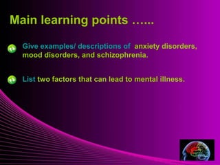 Main learning points …... 
Give examples/ descriptions of anxiety disorders, 
mood disorders, and schizophrenia. 
Mental Illness 
List two factors that can lead to mental illness. 
