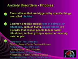 Anxiety Disorders - Phobias 
Panic attacks that are triggered by specific things 
are called phobias. 
Mental Illness 
Common phobias include fear of animals, or 
situations, such as flying. Social phobia is a 
disorder that causes people to fear social 
situations, such as giving a speech or meeting 
new people. 
Acrophobia - Fear of Heights 
Claustrophobia - Fear of Enclosed Spaces 
Nyctophobia - Fear of the Dark 
Ophidiophobia - Fear of Snakes 
Arachnophobia - Fear of Spiders 
Nosophobia - Fear of Having a Disease 
Triskaidekaphobia - Fear of the Number 13 
 