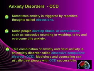 Anxiety Disorders - OCD 
Sometimes anxiety is triggered by repetitive 
thoughts called obsessions. 
Mental Illness 
Some people develop rituals, or compulsions, 
such as excessive counting or washing, to try and 
overcome this anxiety. 
This combination of anxiety and ritual activity is 
an anxiety disorder called obsessive-compulsive 
disorder (OCD). Medicines and counseling can 
usually treat people with OCD successfully. 
 