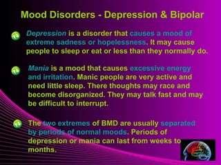Mood Disorders - Depression & Bipolar 
Depression is a disorder that causes a mood of 
extreme sadness or hopelessness. It may cause 
people to sleep or eat or less than they normally do. 
Mental Illness 
Mania is a mood that causes excessive energy 
and irritation. Manic people are very active and 
need little sleep. There thoughts may race and 
become disorganized. They may talk fast and may 
be difficult to interrupt. 
The two extremes of BMD are usually separated 
by periods of normal moods. Periods of 
depression or mania can last from weeks to 
months. 
 