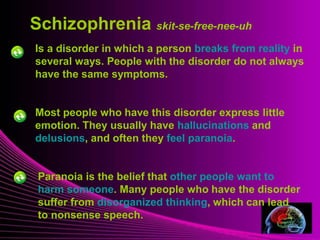 Schizophrenia skit-se-free-nee-uh 
Is a disorder in which a person breaks from reality in 
several ways. People with the disorder do not always 
have the same symptoms. 
Mental Illness 
Most people who have this disorder express little 
emotion. They usually have hallucinations and 
delusions, and often they feel paranoia. 
Paranoia is the belief that other people want to 
harm someone. Many people who have the disorder 
suffer from disorganized thinking, which can lead 
to nonsense speech. 
 